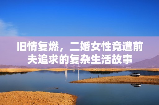 旧情复燃，二婚女性竟遭前夫追求的复杂生活故事
