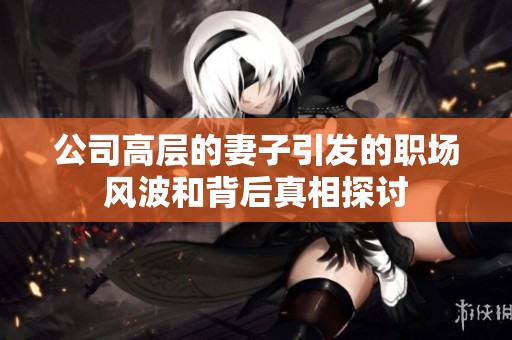 公司高层的妻子引发的职场风波和背后真相探讨