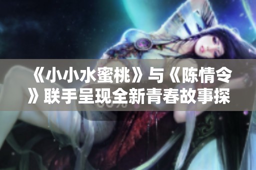 《小小水蜜桃》与《陈情令》联手呈现全新青春故事探索