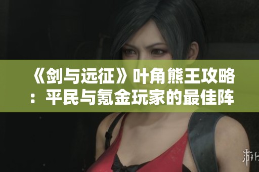 《剑与远征》叶角熊王攻略：平民与氪金玩家的最佳阵容搭配解析