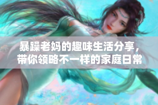 暴躁老妈的趣味生活分享，带你领略不一样的家庭日常！