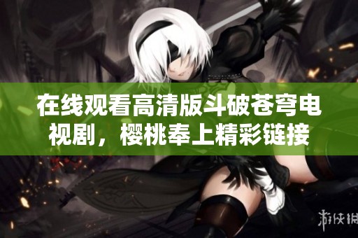 在线观看高清版斗破苍穹电视剧，樱桃奉上精彩链接