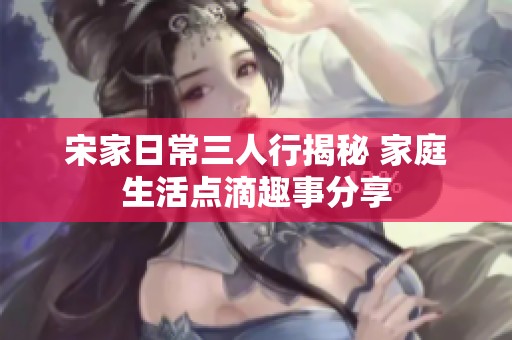 宋家日常三人行揭秘 家庭生活点滴趣事分享