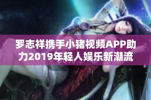 罗志祥携手小猪视频APP助力2019年轻人娱乐新潮流