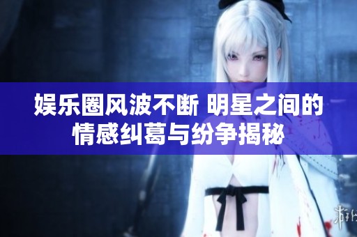 娱乐圈风波不断 明星之间的情感纠葛与纷争揭秘