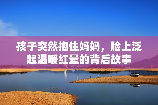 孩子突然抱住妈妈，脸上泛起温暖红晕的背后故事