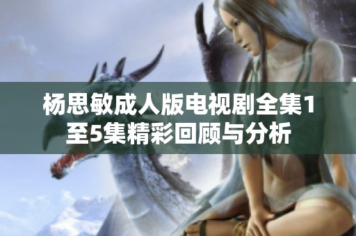 杨思敏成人版电视剧全集1至5集精彩回顾与分析