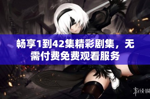 畅享1到42集精彩剧集，无需付费免费观看服务