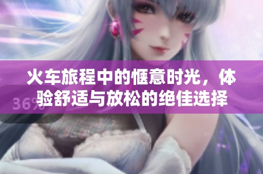 火车旅程中的惬意时光，体验舒适与放松的绝佳选择