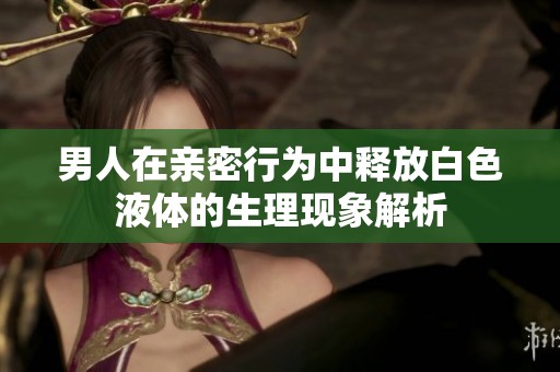 男人在亲密行为中释放白色液体的生理现象解析