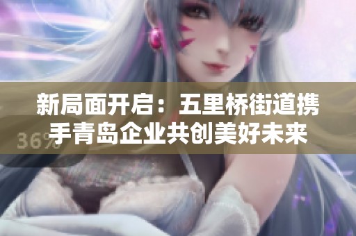 新局面开启：五里桥街道携手青岛企业共创美好未来
