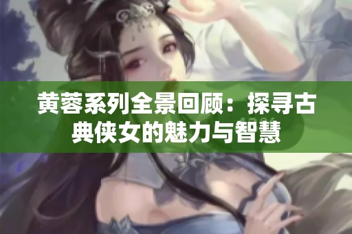 黄蓉系列全景回顾：探寻古典侠女的魅力与智慧