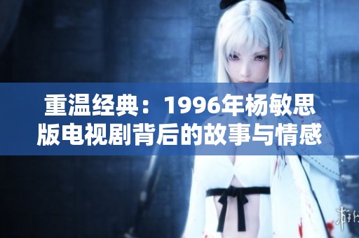 重温经典：1996年杨敏思版电视剧背后的故事与情感探讨