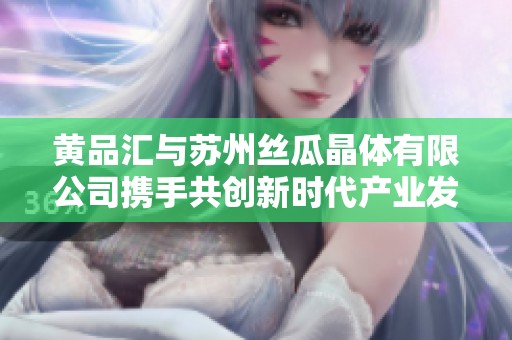 黄品汇与苏州丝瓜晶体有限公司携手共创新时代产业发展新篇章