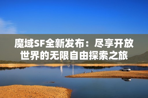 魔域SF全新发布：尽享开放世界的无限自由探索之旅