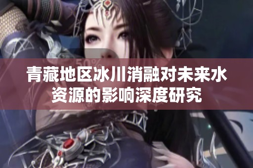 青藏地区冰川消融对未来水资源的影响深度研究