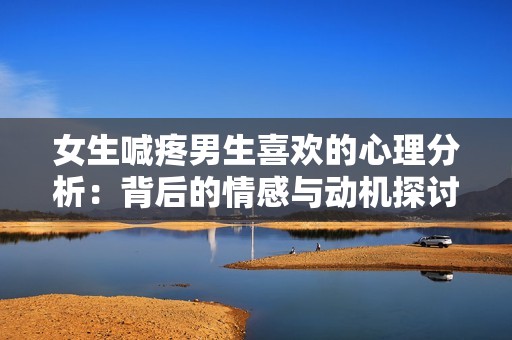 女生喊疼男生喜欢的心理分析：背后的情感与动机探讨