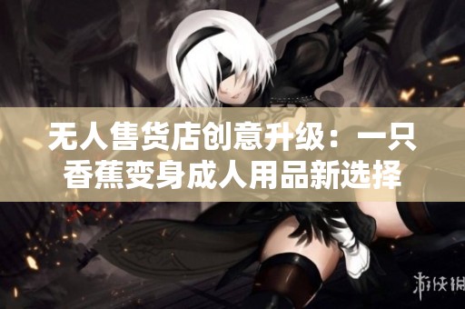 无人售货店创意升级：一只香蕉变身成人用品新选择