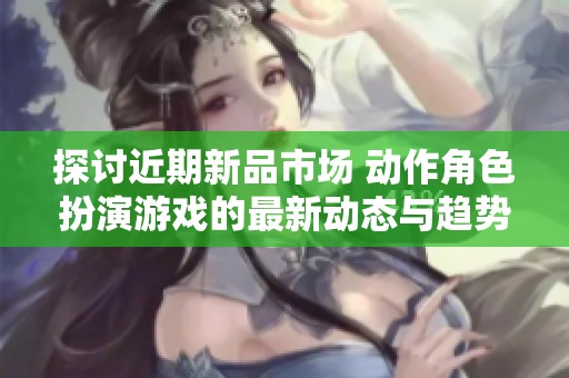 探讨近期新品市场 动作角色扮演游戏的最新动态与趋势