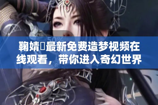 鞠婧祎最新免费造梦视频在线观看，带你进入奇幻世界