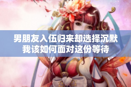 男朋友入伍归来却选择沉默我该如何面对这份等待