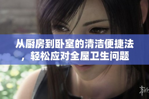 从厨房到卧室的清洁便捷法，轻松应对全屋卫生问题