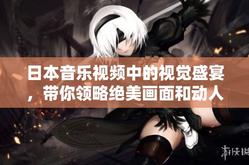 日本音乐视频中的视觉盛宴，带你领略绝美画面和动人旋律