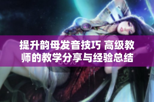 提升韵母发音技巧 高级教师的教学分享与经验总结