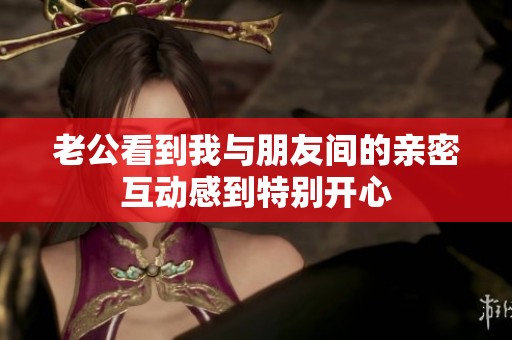老公看到我与朋友间的亲密互动感到特别开心