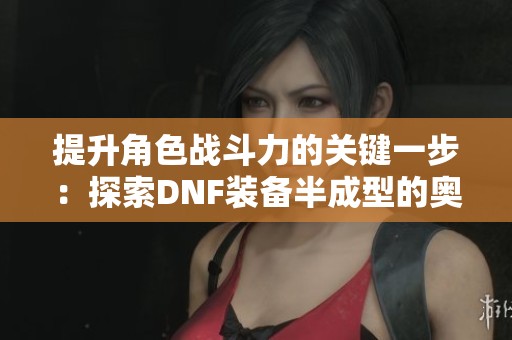 提升角色战斗力的关键一步：探索DNF装备半成型的奥秘