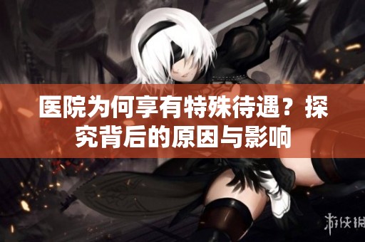 医院为何享有特殊待遇？探究背后的原因与影响