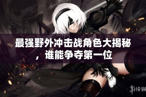 最强野外冲击战角色大揭秘，谁能争夺第一位