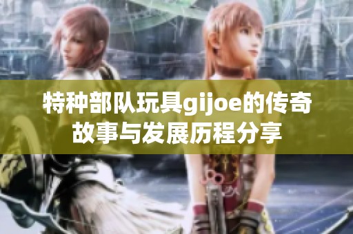 特种部队玩具gijoe的传奇故事与发展历程分享