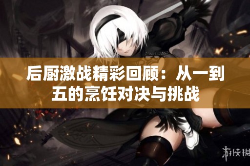 后厨激战精彩回顾：从一到五的烹饪对决与挑战