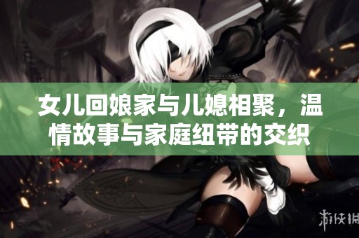 女儿回娘家与儿媳相聚，温情故事与家庭纽带的交织