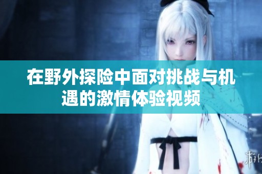 在野外探险中面对挑战与机遇的激情体验视频