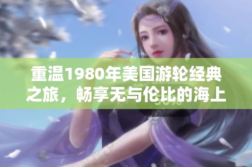 重温1980年美国游轮经典之旅，畅享无与伦比的海上时光