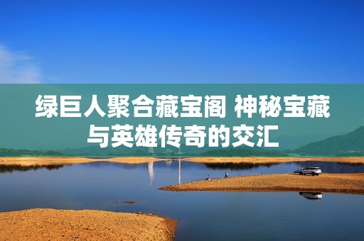 绿巨人聚合藏宝阁 神秘宝藏与英雄传奇的交汇