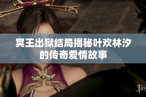 冥王出狱结局揭秘叶欢林汐的传奇爱情故事