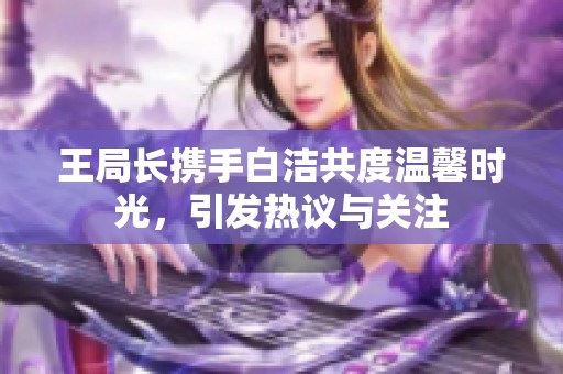 王局长携手白洁共度温馨时光，引发热议与关注