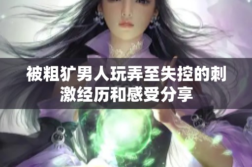 被粗犷男人玩弄至失控的刺激经历和感受分享