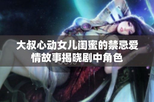大叔心动女儿闺蜜的禁忌爱情故事揭晓剧中角色