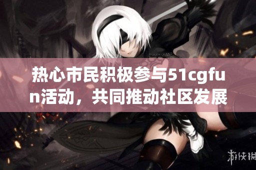 热心市民积极参与51cgfun活动，共同推动社区发展