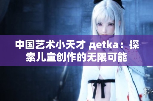中国艺术小天才 дetka：探索儿童创作的无限可能
