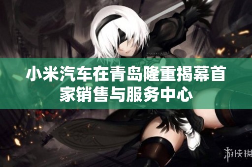 小米汽车在青岛隆重揭幕首家销售与服务中心