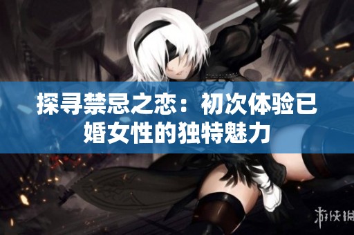 探寻禁忌之恋：初次体验已婚女性的独特魅力