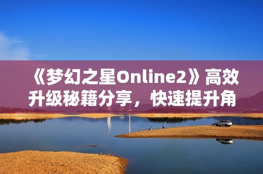 《梦幻之星Online2》高效升级秘籍分享，快速提升角色实力攻略