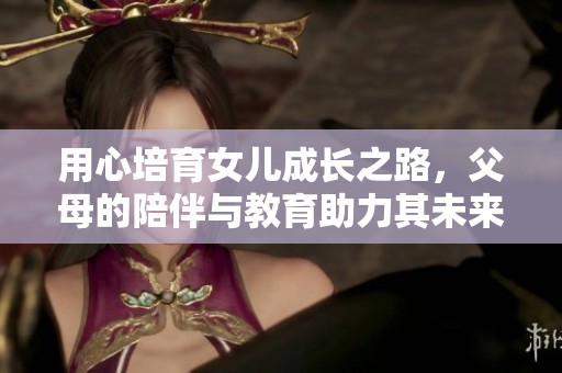 用心培育女儿成长之路，父母的陪伴与教育助力其未来