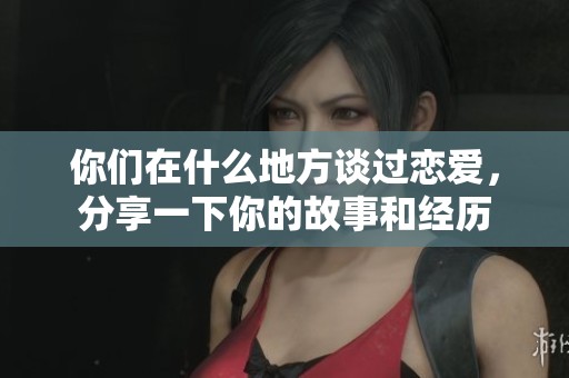 你们在什么地方谈过恋爱，分享一下你的故事和经历