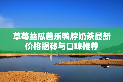 草莓丝瓜芭乐鸭脖奶茶最新价格揭秘与口味推荐